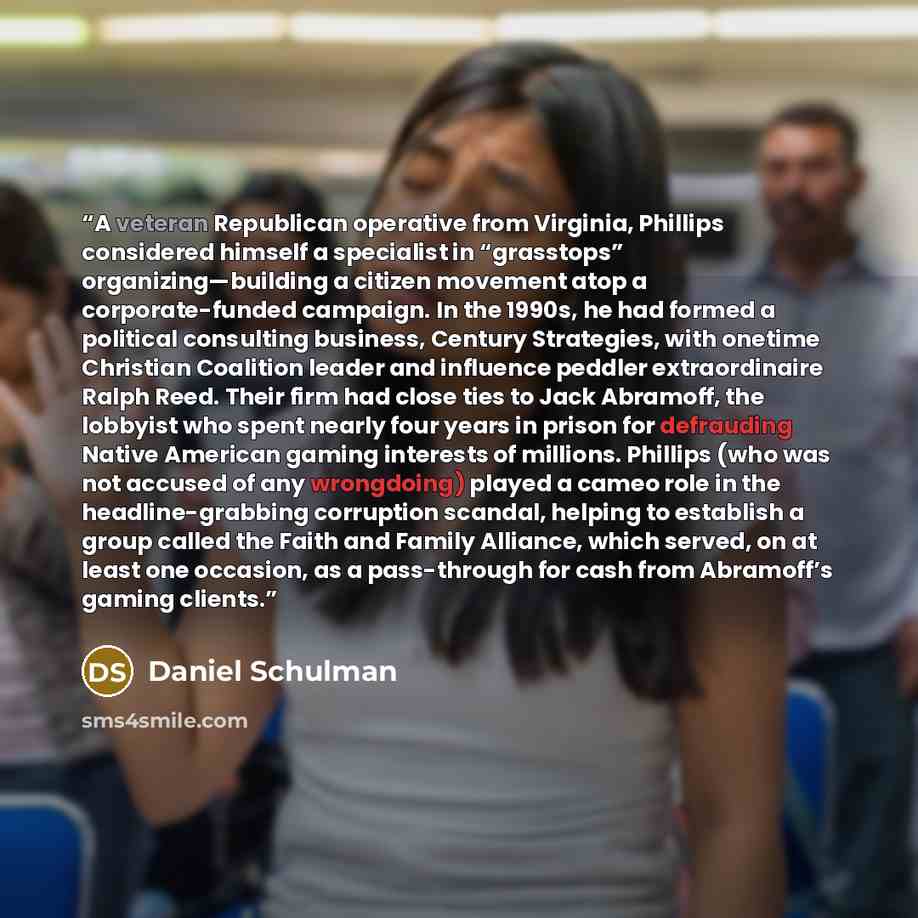 “A veteran Republican operative from Virginia, Phillips considered himself a specialist in “grasstops” organizing—building a citizen movement atop a corporate-funded campaign. In the 1990s, he had formed a political consulting business, Century Strategies, with onetime Christian Coalition leader…” quote by Daniel Schulman