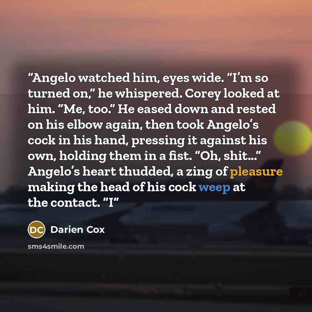 “Angelo watched him, eyes wide. “I’m so turned on,” he whispered. Corey looked at him. “Me, too.” He eased down and rested on his elbow again, then took Angelo’s cock in his hand, pressing it against his own, holding them in a fist. “Oh, shit...” Angelo’s heart thudded, a zing of pleasure making…” quote by Darien Cox