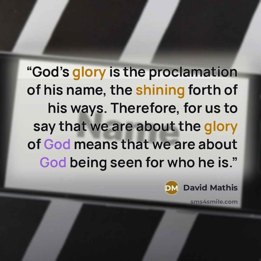 “God’s glory is the proclamation of his name, the shining forth of his ways. Therefore, for us to say that we are about the glory of God means that we are about God being seen for who he is.” quote by David Mathis