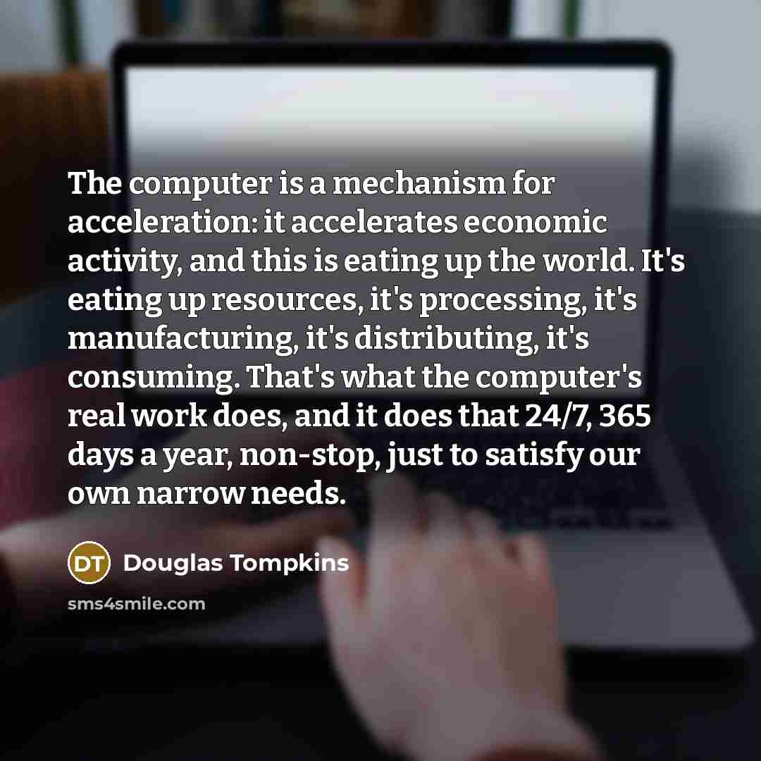 “The computer is a mechanism for acceleration: it accelerates economic activity, and this is eating up the world. It's eating up resources, it's processing, it's manufacturing, it's distributing, it's consuming. That's what the computer's real work does, and it does that 24/7, 365 days a year…” quote by Douglas Tompkins