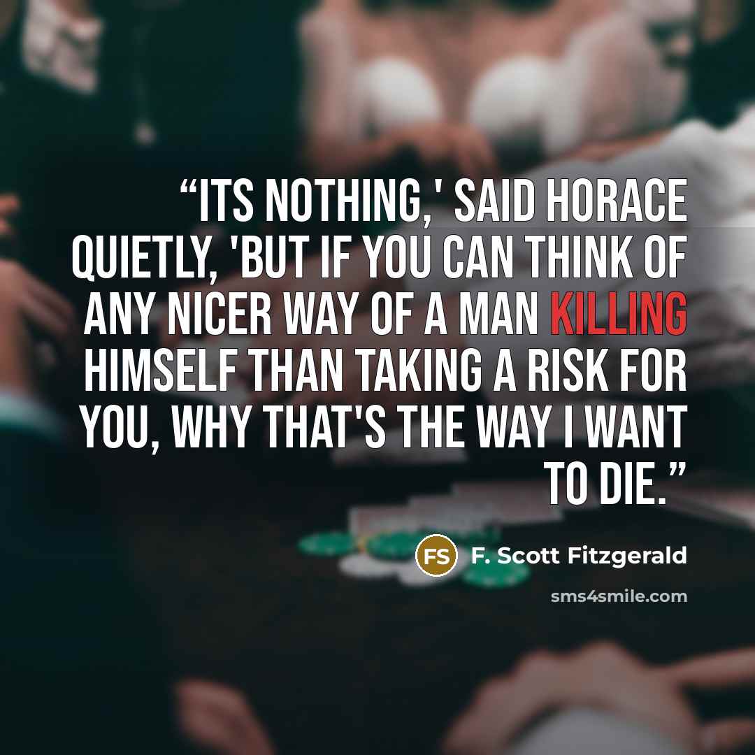 “Its nothing,' said Horace quietly, 'but if you can think of any nicer way of a man killing himself than taking a risk for you, why that's the way I want to die.” quote by F. Scott Fitzgerald