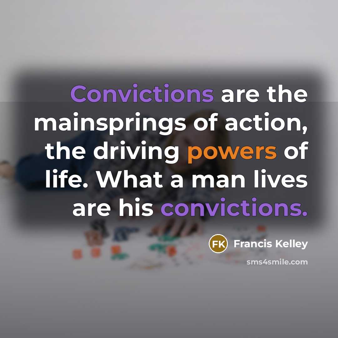 “Convictions are the mainsprings of action, the driving powers of life. What a man lives are his convictions.” quote by Francis Kelley