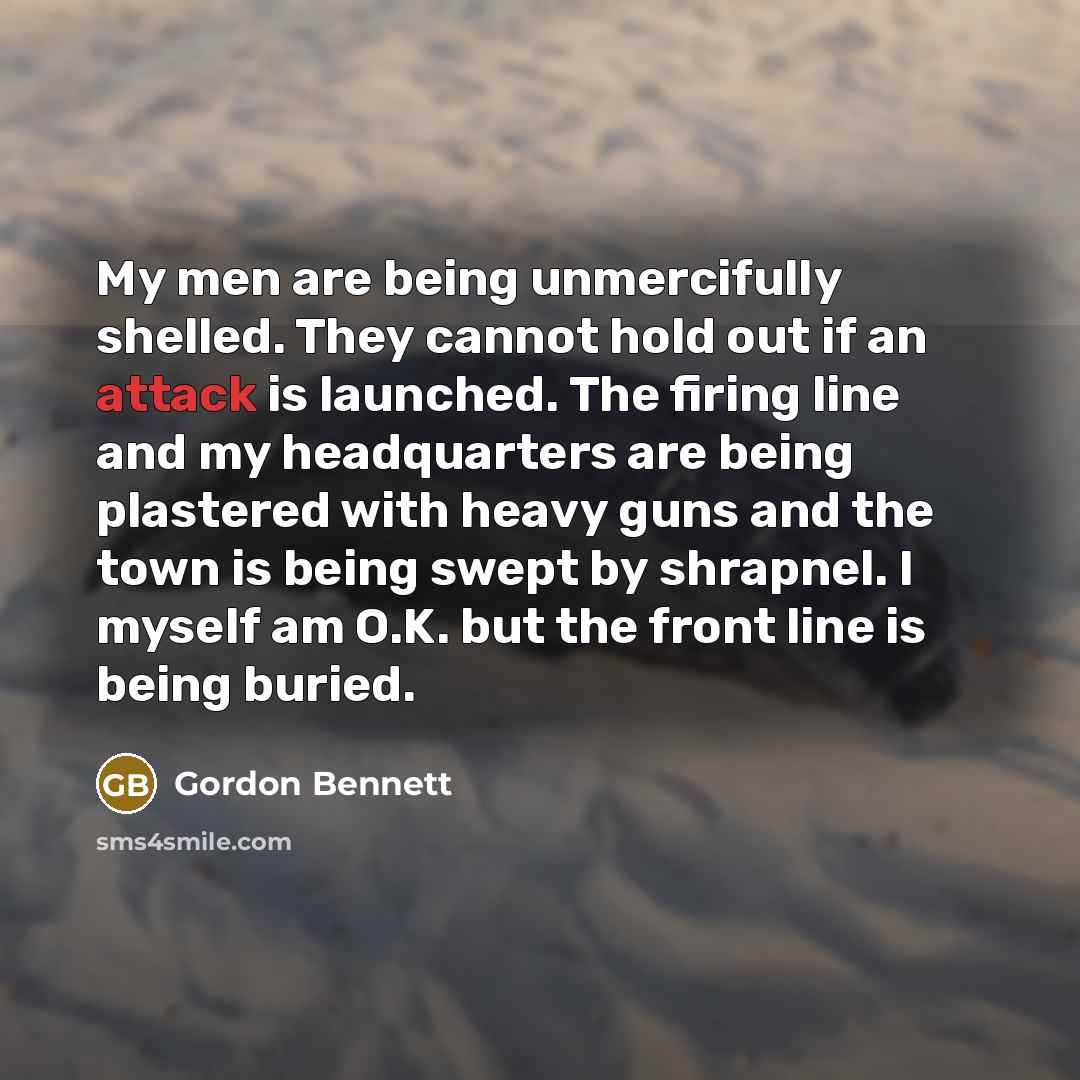 “My men are being unmercifully shelled. They cannot hold out if an attack is launched. The firing line and my headquarters are being plastered with heavy guns and the town is being swept by shrapnel. I myself am O.K. but the front line is being buried.” quote by Gordon Bennett