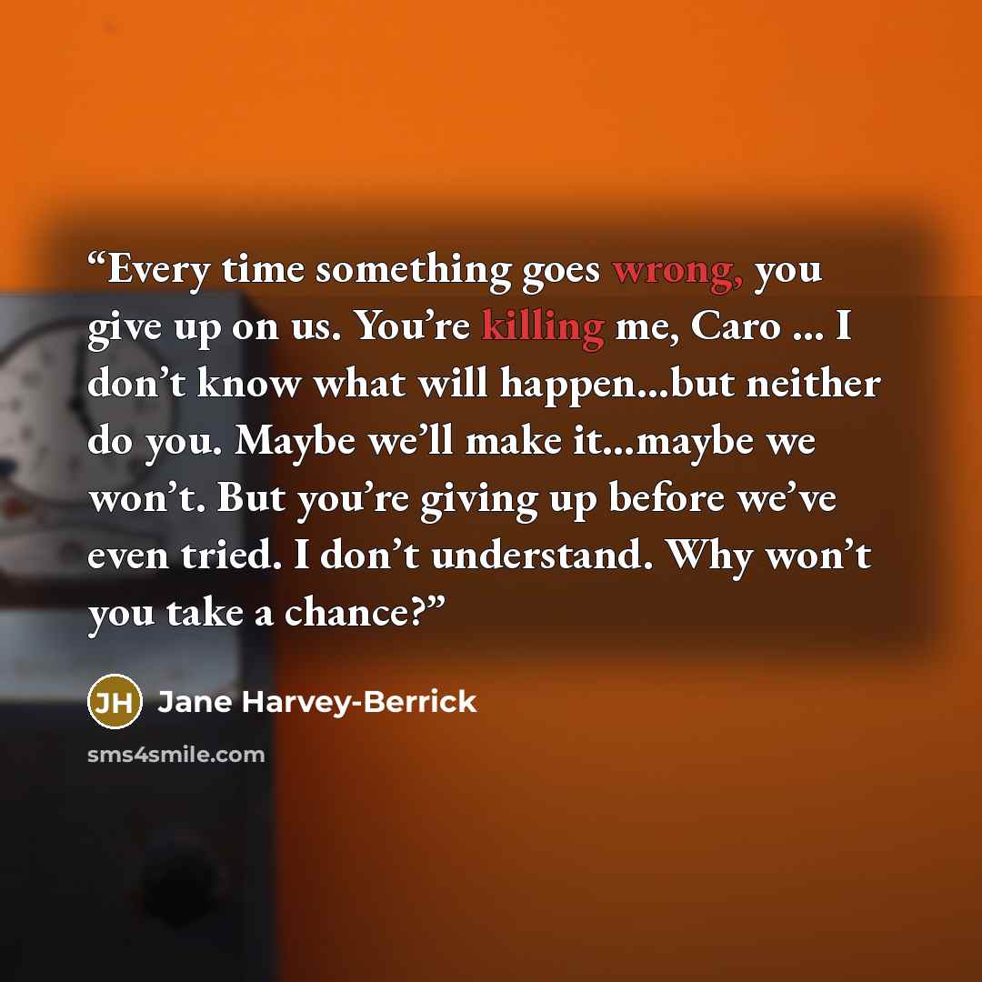 “Every time something goes wrong, you give up on us. You’re killing me, Caro … I don’t know what will happen…but neither do you. Maybe we’ll make it…maybe we won’t. But you’re giving up before we’ve even tried. I don’t understand. Why won’t you take a chance?” quote by Jane Harvey-Berrick