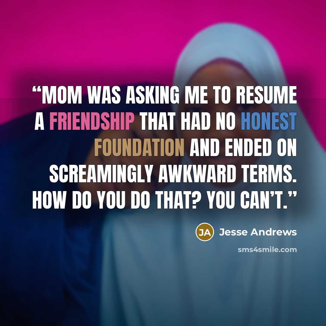 “Mom was asking me to resume a friendship that had no honest foundation and ended on screamingly awkward terms. How do you do that? You can’t.” quote by Jesse Andrews