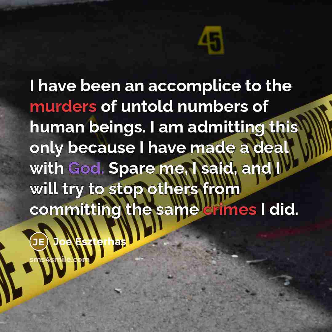 “I have been an accomplice to the murders of untold numbers of human beings. I am admitting this only because I have made a deal with God. Spare me, I said, and I will try to stop others from committing the same crimes I did.” quote by Joe Eszterhas