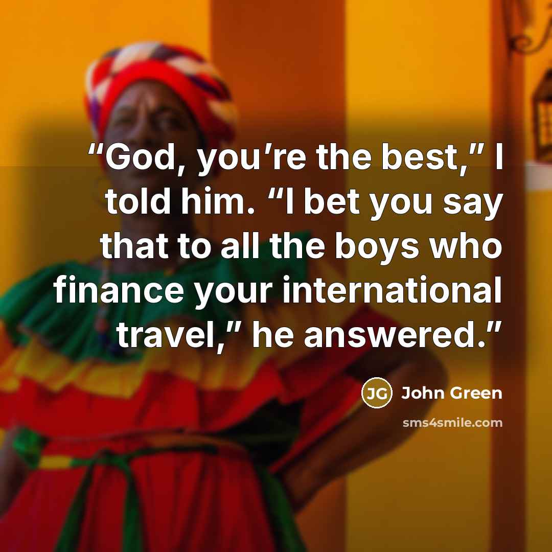 “God, you’re the best,” I told him. “I bet you say that to all the boys who finance your international travel,” he answered.” quote by John Green