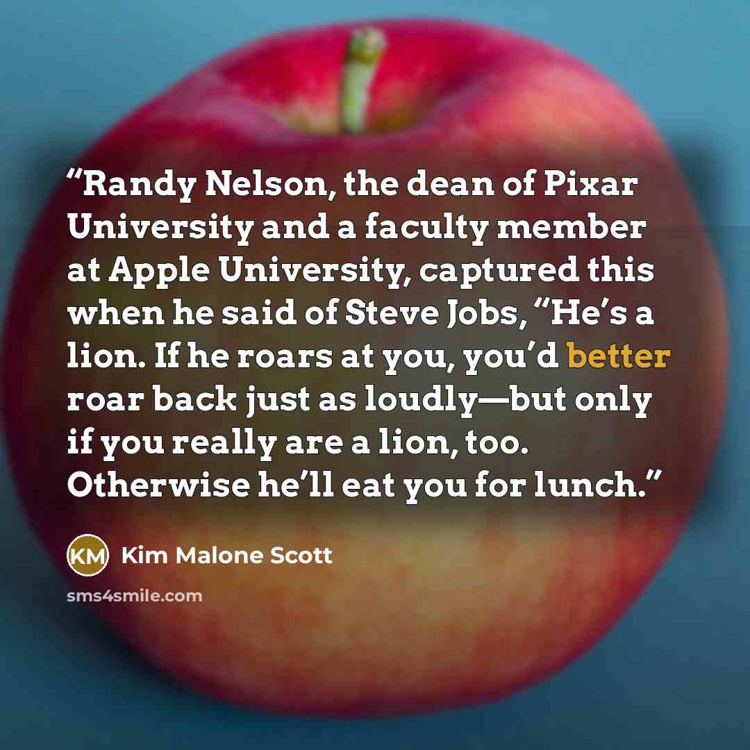 “Randy Nelson, the dean of Pixar University and a faculty member at Apple University, captured this when he said of Steve Jobs, “He’s a lion. If he roars at you, you’d better roar back just as loudly—but only if you really are a lion, too. Otherwise he’ll eat you for lunch.” quote by Kim Malone Scott