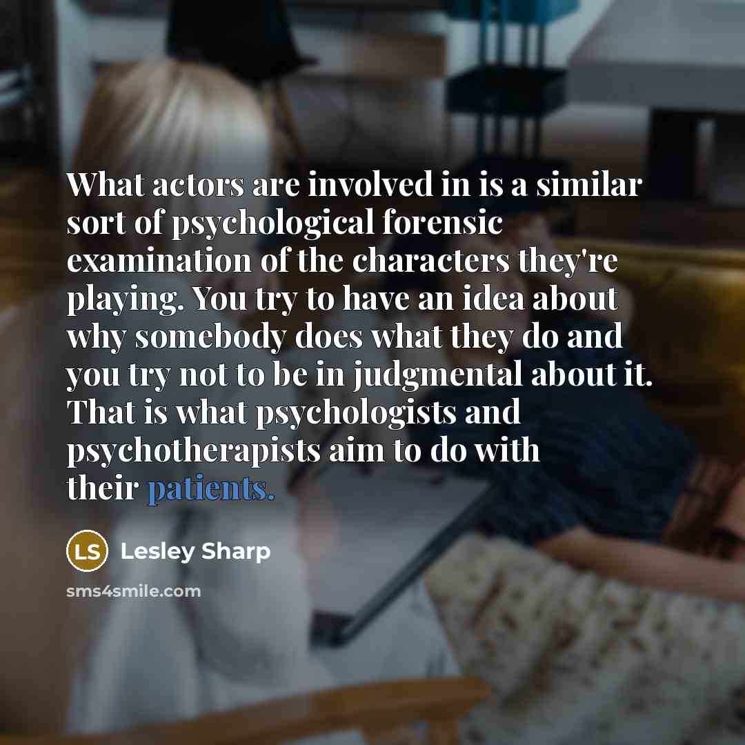 “What actors are involved in is a similar sort of psychological forensic examination of the characters they're playing. You try to have an idea about why somebody does what they do and you try not to be in judgmental about it. That is what psychologists and psychotherapists aim to do with their…” quote by Lesley Sharp