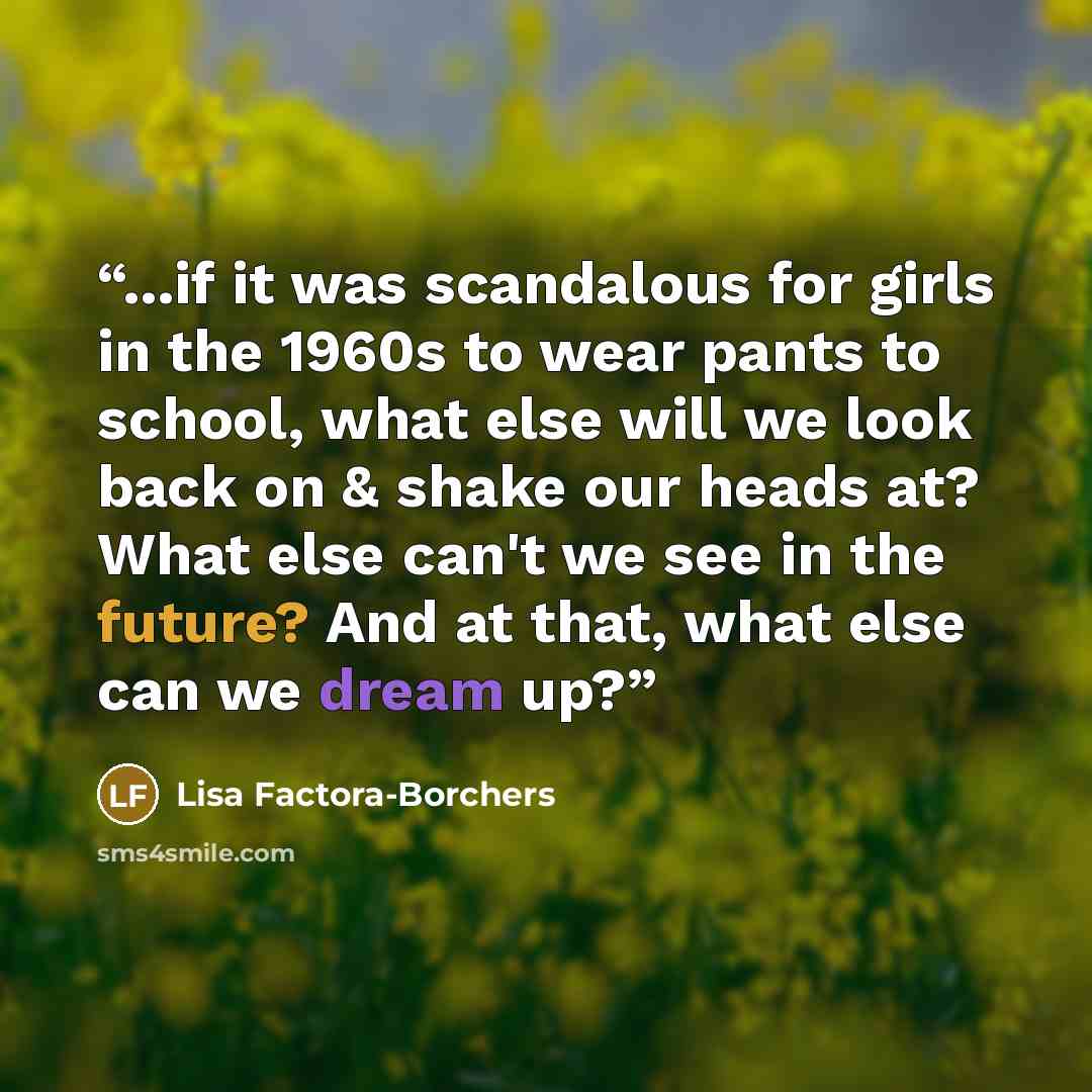 “...if it was scandalous for girls in the 1960s to wear pants to school, what else will we look back on & shake our heads at? What else can't we see in the future? And at that, what else can we dream up?” quote by Lisa Factora-Borchers