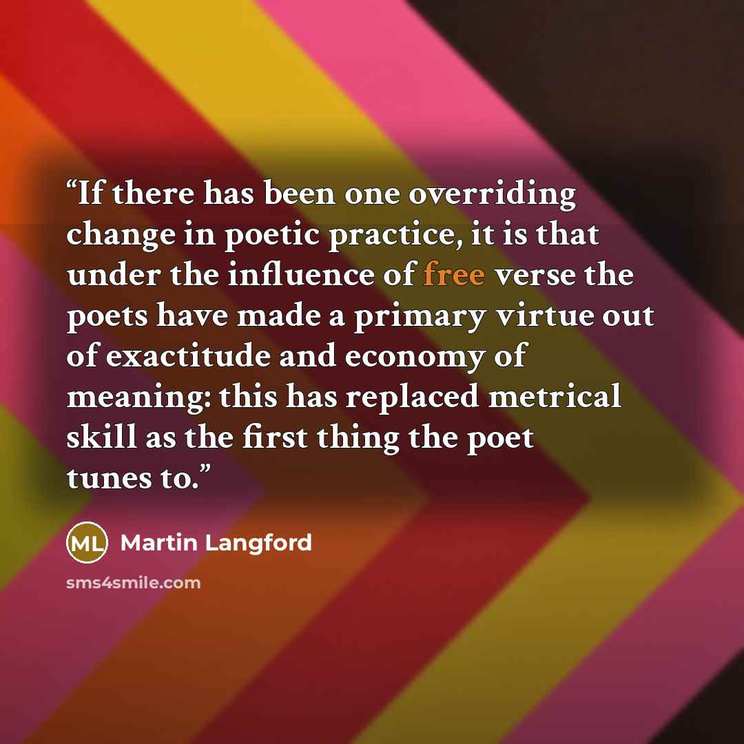 “If there has been one overriding change in poetic practice, it is that under the influence of free verse the poets have made a primary virtue out of exactitude and economy of meaning: this has replaced metrical skill as the first thing the poet tunes to.” quote by Martin Langford