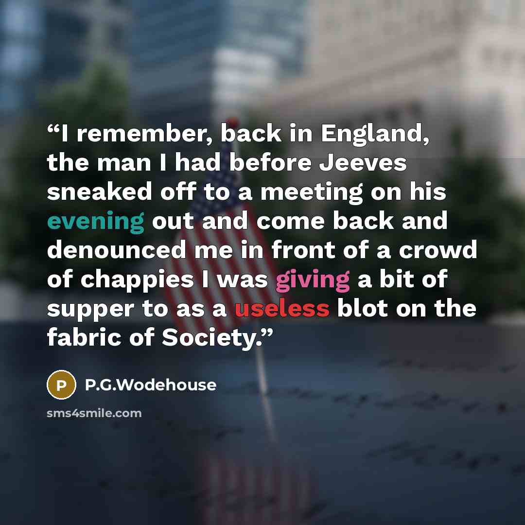 “I remember, back in England, the man I had before Jeeves sneaked off to a meeting on his evening out and come back and denounced me in front of a crowd of chappies I was giving a bit of supper to as a useless blot on the fabric of Society.” quote by P.G.Wodehouse