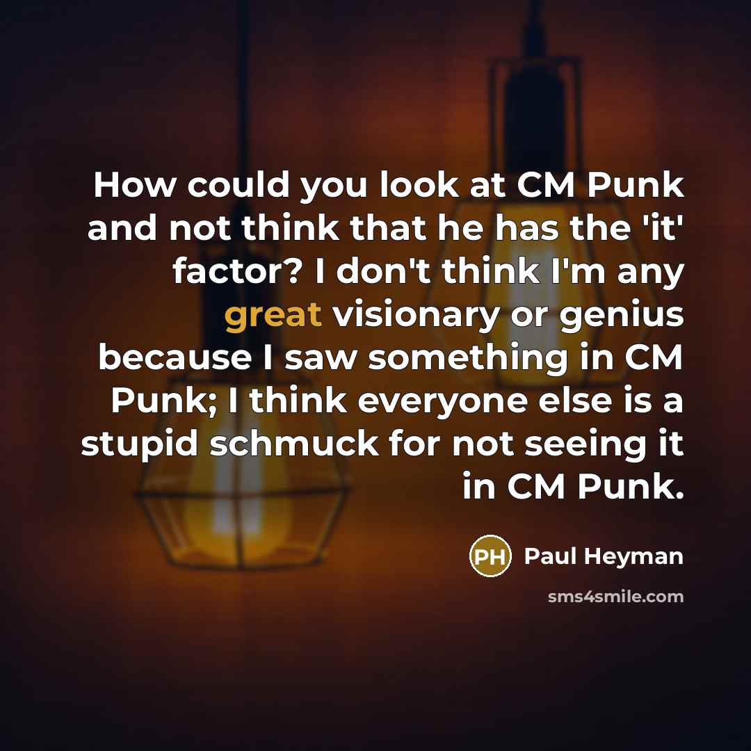 “How could you look at CM Punk and not think that he has the 'it' factor? I don't think I'm any great visionary or genius because I saw something in CM Punk; I think everyone else is a stupid schmuck for not seeing it in CM Punk.” quote by Paul Heyman