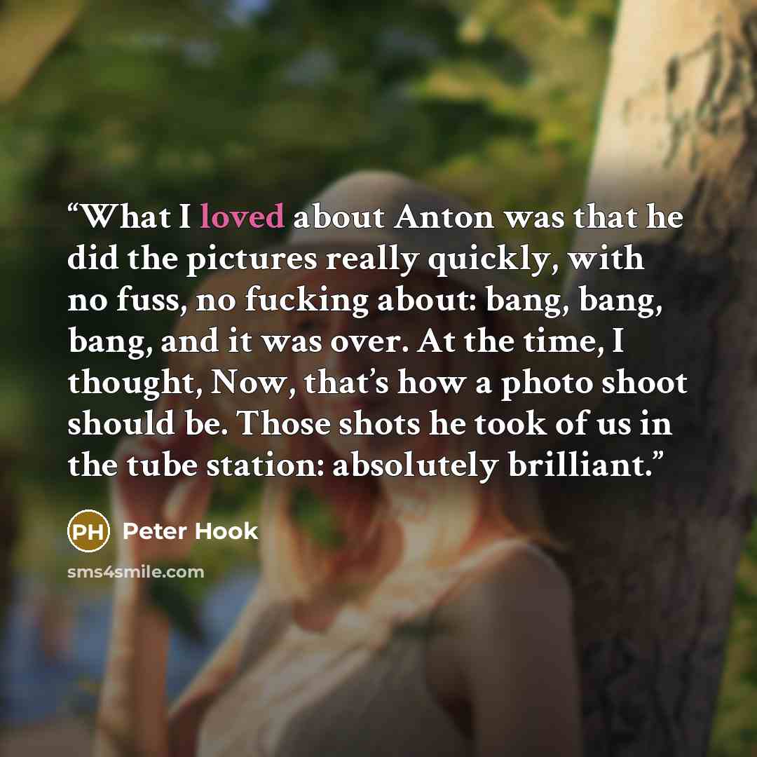 “What I loved about Anton was that he did the pictures really quickly, with no fuss, no fucking about: bang, bang, bang, and it was over. At the time, I thought, Now, that’s how a photo shoot should be. Those shots he took of us in the tube station: absolutely brilliant.” quote by Peter Hook