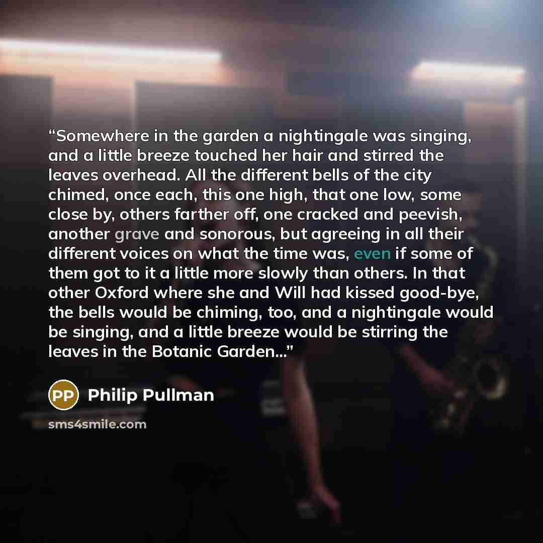 “Somewhere in the garden a nightingale was singing, and a little breeze touched her hair and stirred the leaves overhead. All the different bells of the city chimed, once each, this one high, that one low, some close by, others farther off, one cracked and peevish, another grave and sonorous, but…” quote by Philip Pullman