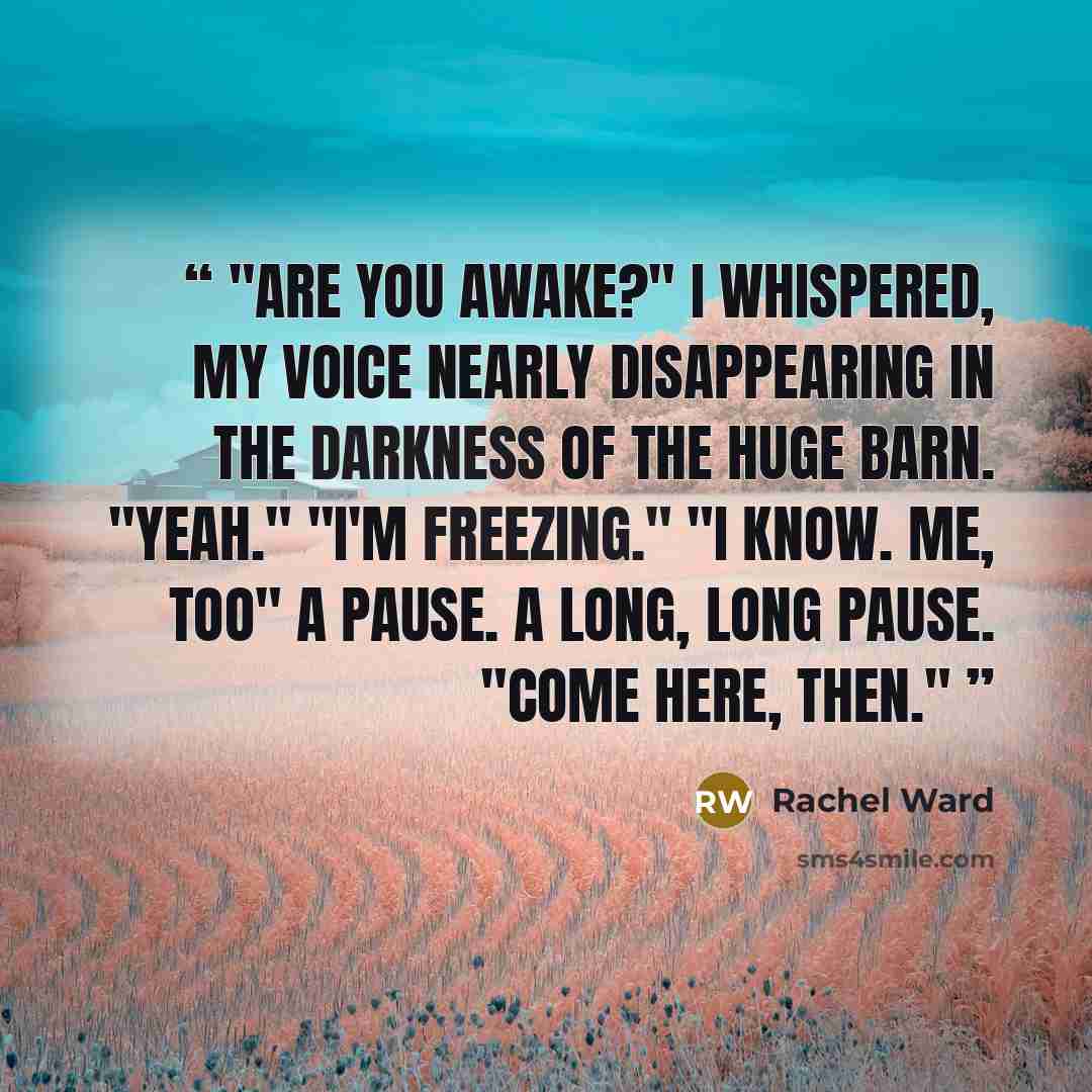 “Are you awake?" I whispered, my voice nearly disappearing in the darkness of the huge barn. "Yeah." "I'm freezing." "I know. Me, too" A pause. A long, long pause. "Come here, then.” quote by Rachel Ward