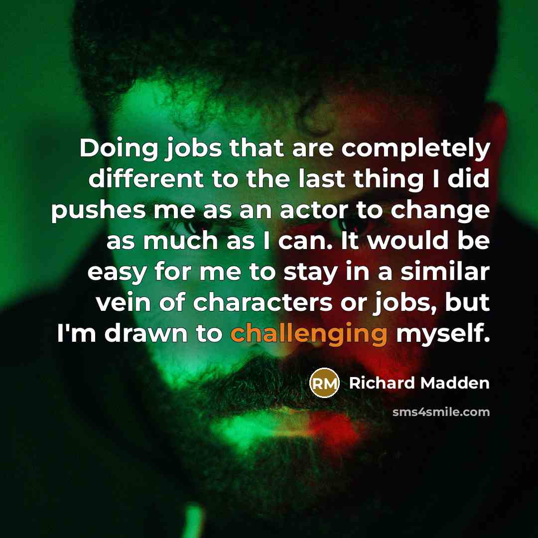 “Doing jobs that are completely different to the last thing I did pushes me as an actor to change as much as I can. It would be easy for me to stay in a similar vein of characters or jobs, but I'm drawn to challenging myself.” quote by Richard Madden