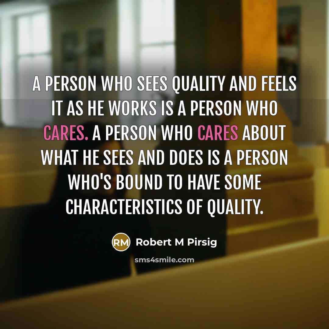 “A person who sees Quality and feels it as he works is a person who cares. A person who cares about what he sees and does is a person who's bound to have some characteristics of Quality.” quote by Robert M Pirsig
