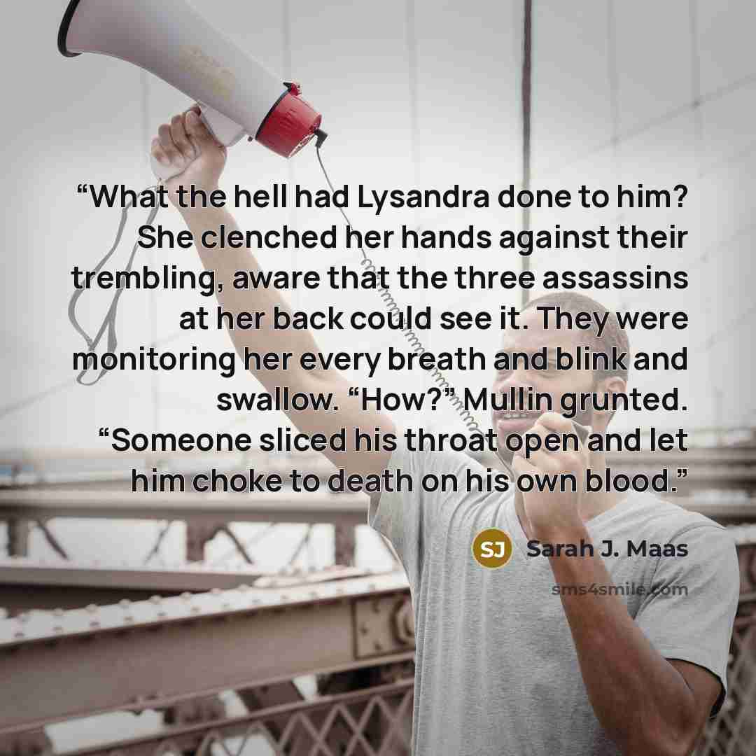“What the hell had Lysandra done to him? She clenched her hands against their trembling, aware that the three assassins at her back could see it. They were monitoring her every breath and blink and swallow. “How?” Mullin grunted. “Someone sliced his throat open and let him choke to death on his own…” quote by Sarah J. Maas