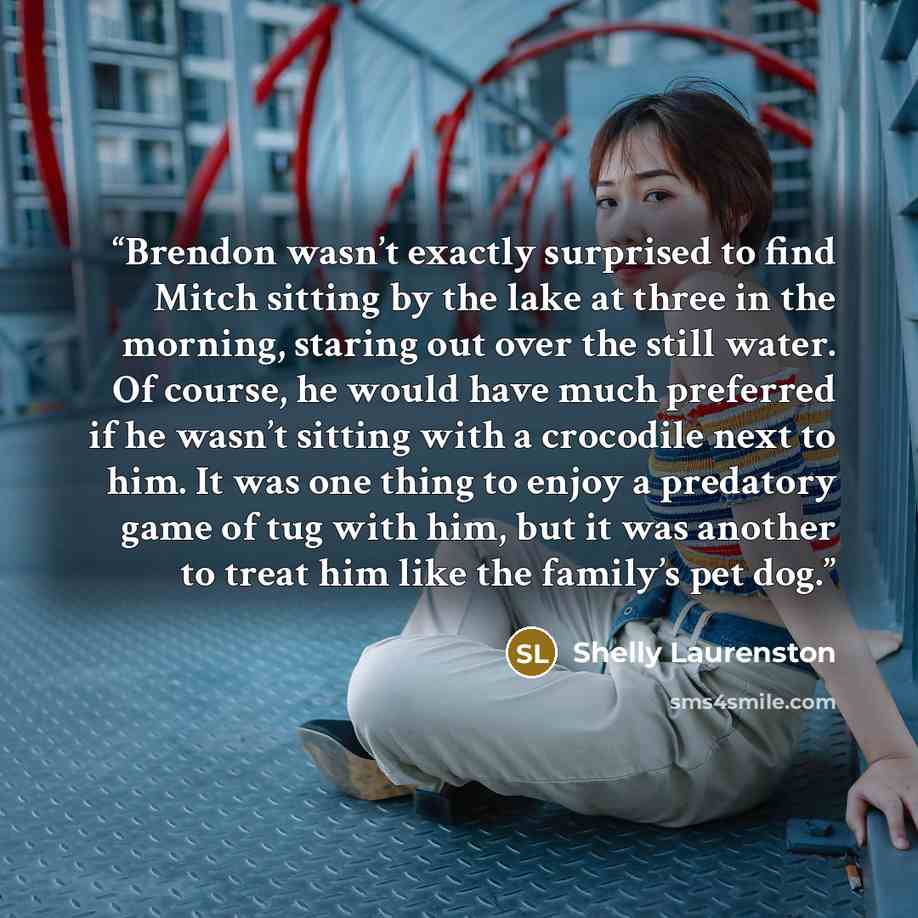 “Brendon wasn’t exactly surprised to find Mitch sitting by the lake at three in the morning, staring out over the still water. Of course, he would have much preferred if he wasn’t sitting with a crocodile next to him. It was one thing to enjoy a predatory game of tug with him, but it was another to…” quote by Shelly Laurenston