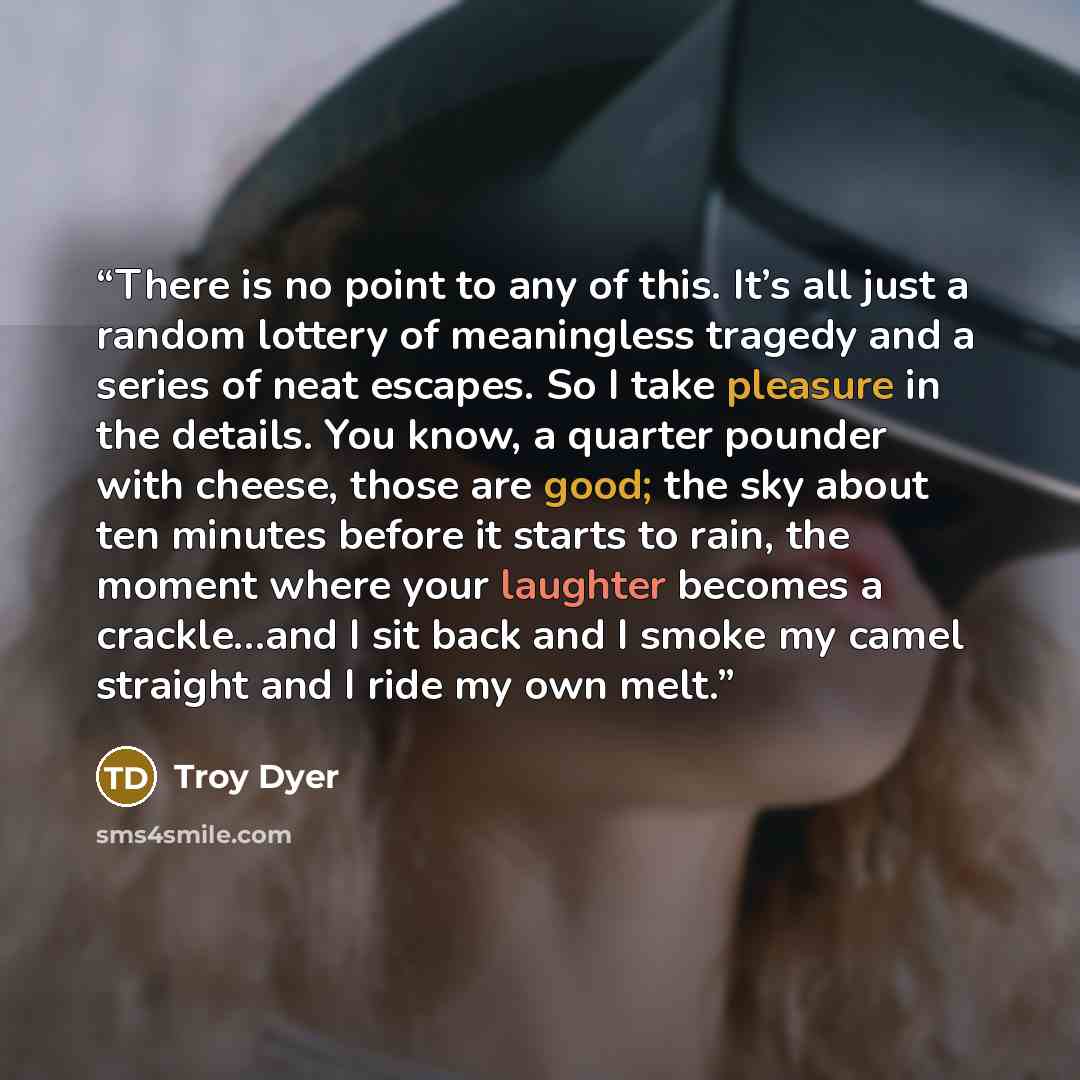 “There is no point to any of this. It’s all just a random lottery of meaningless tragedy and a series of neat escapes. So I take pleasure in the details. You know, a quarter pounder with cheese, those are good; the sky about ten minutes before it starts to rain, the moment where your laughter…” quote by Troy Dyer