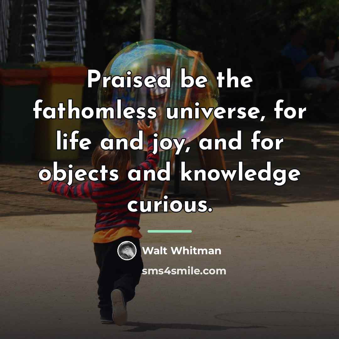 “Praised be the fathomless universe, for life and joy, and…” quote by Walt Whitman