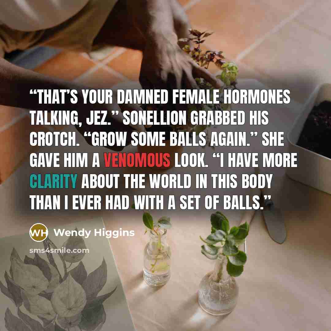 “That’s your damned female hormones talking, Jez.” Sonellion grabbed his crotch. “Grow some balls again.” She gave him a venomous look. “I have more clarity about the world in this body than I ever had with a set of balls.” quote by Wendy Higgins