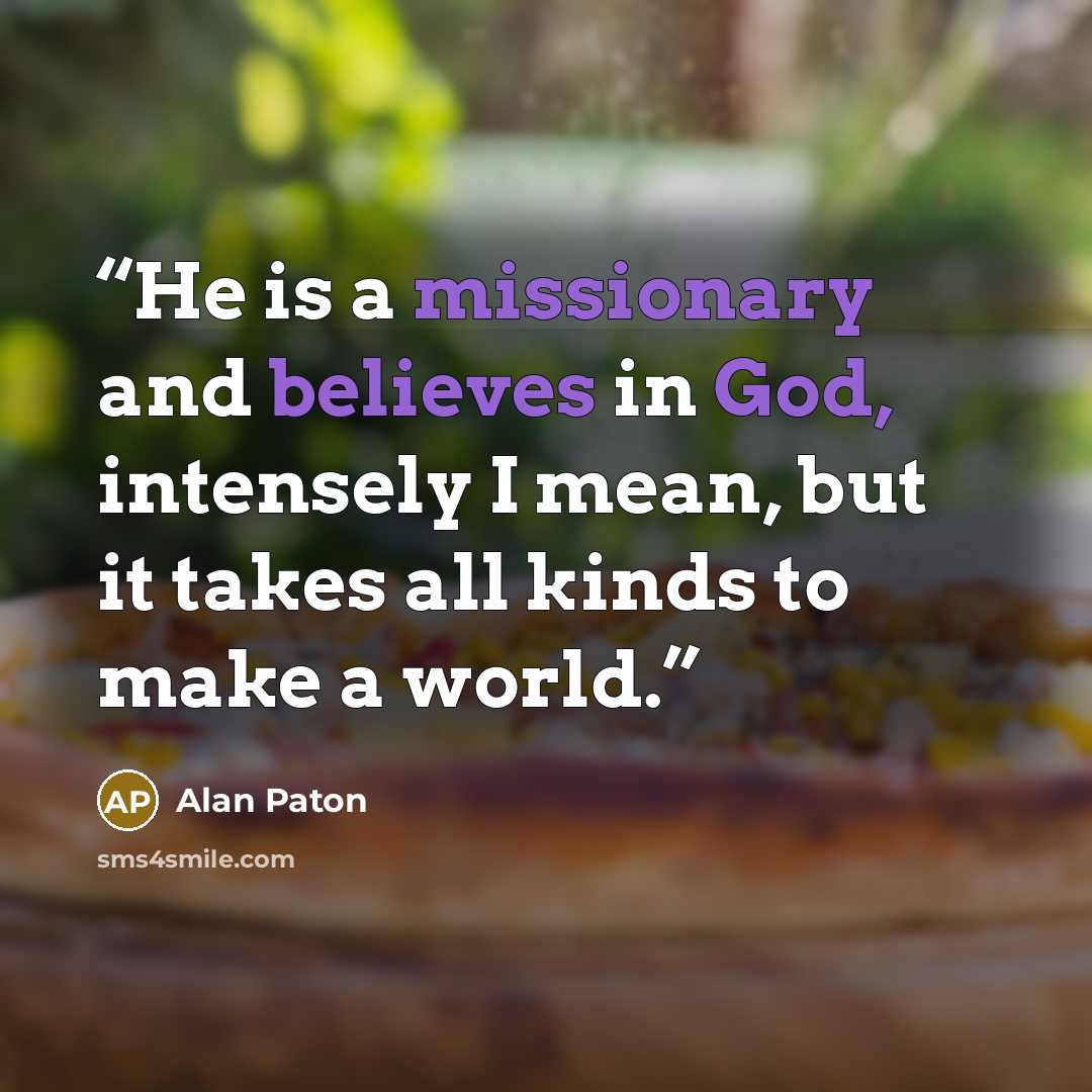 “He is a missionary and believes in God, intensely I mean, but it takes all kinds to make a world.” quote by Alan Paton