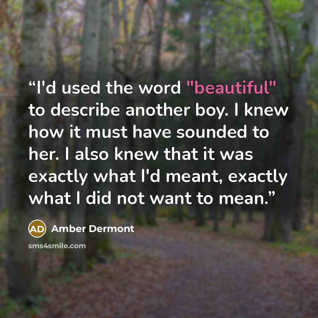 “I'd used the word "beautiful" to describe another boy. I knew how it must have sounded to her. I also knew that it was exactly what I'd meant, exactly what I did not want to mean.” quote by Amber Dermont