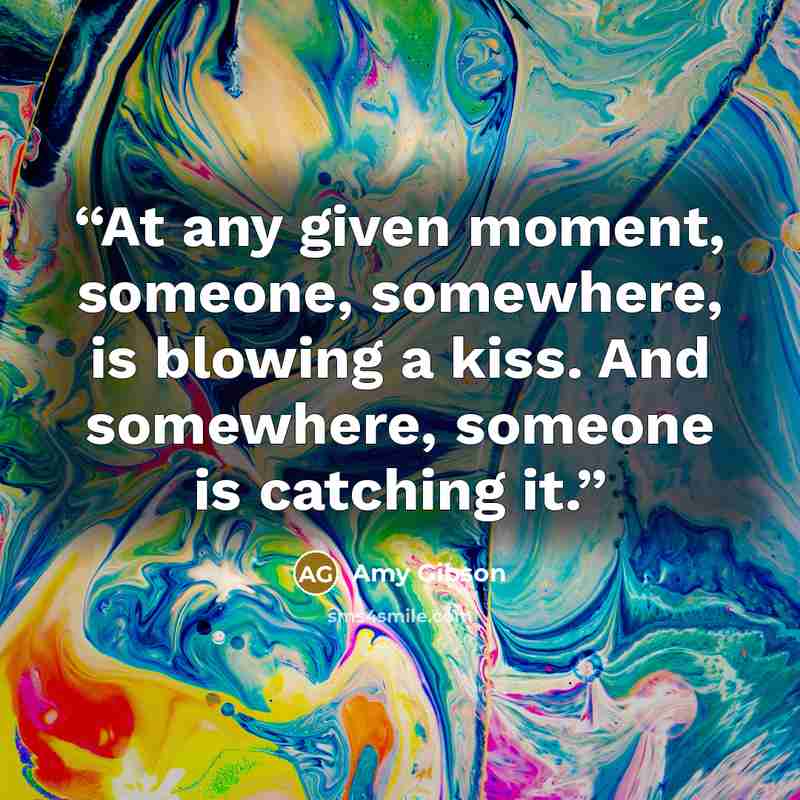“At any given moment, someone, somewhere, is blowing a kiss. And somewhere, someone is catching it.” quote by Amy Gibson