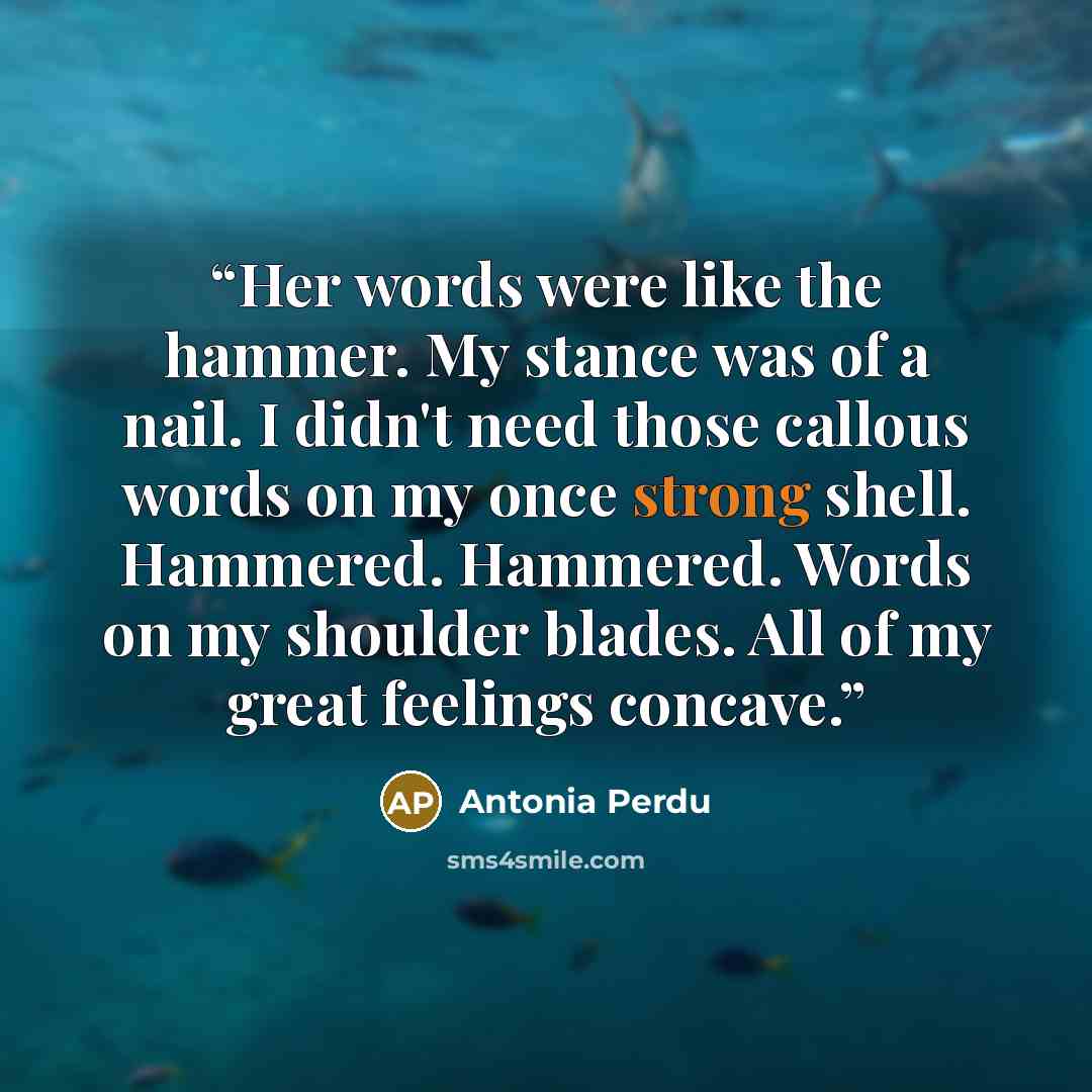“Her words were like the hammer. My stance was of a nail. I didn't need those callous words on my once strong shell. Hammered. Hammered. Words on my shoulder blades. All of my great feelings concave.” quote by Antonia Perdu