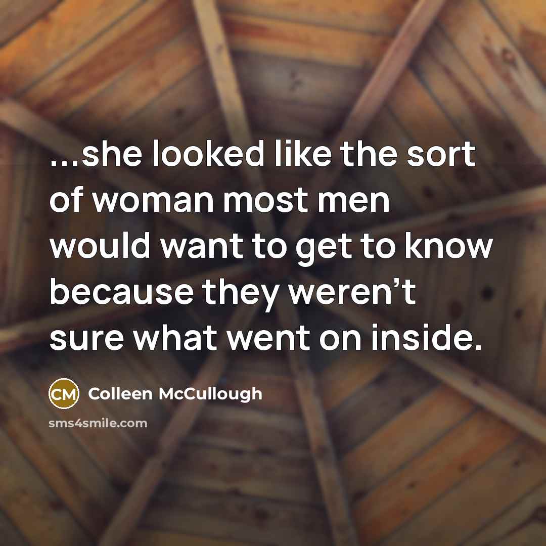 “...she looked like the sort of woman most men would want to get to know because they weren't sure what went on inside.” quote by Colleen McCullough
