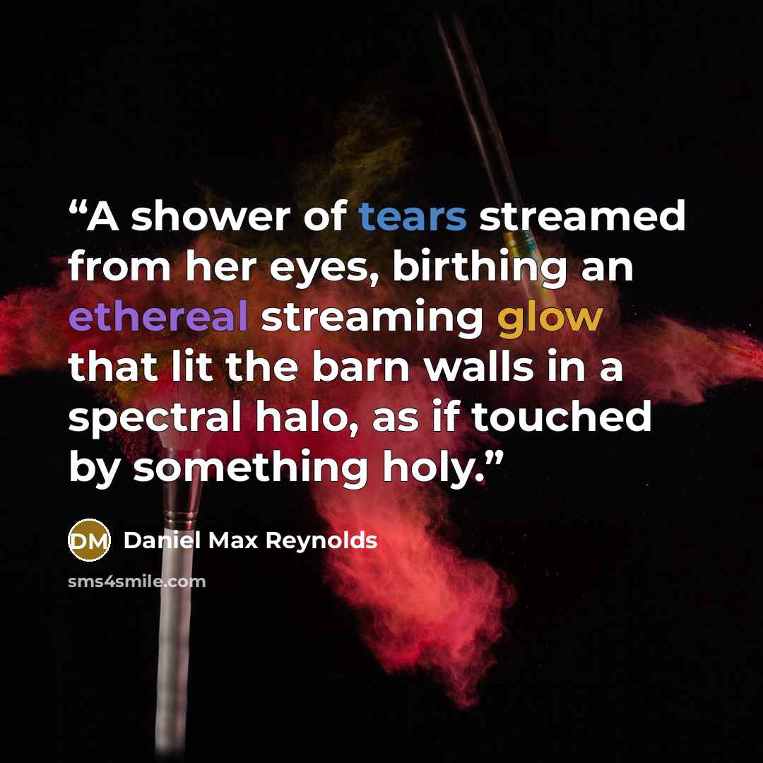 “A shower of tears streamed from her eyes, birthing an ethereal streaming glow that lit the barn walls in a spectral halo, as if touched by something holy.” quote by Daniel Max Reynolds