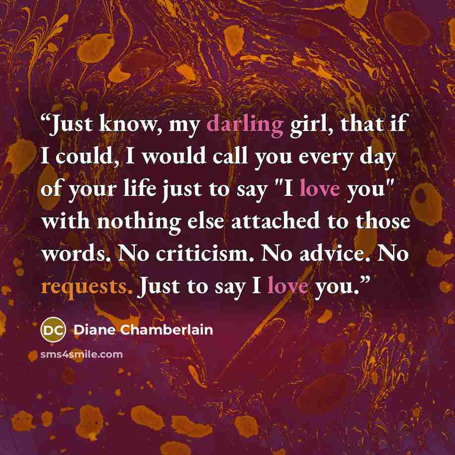 “Just know, my darling girl, that if I could, I would call you every day of your life just to say "I love you" with nothing else attached to those words. No criticism. No advice. No requests. Just to say I love you.” quote by Diane Chamberlain