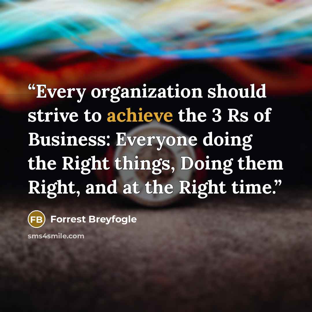 “Every organization should strive to achieve the 3 Rs of Business: Everyone doing the Right things, Doing them Right, and at the Right time.” quote by Forrest Breyfogle