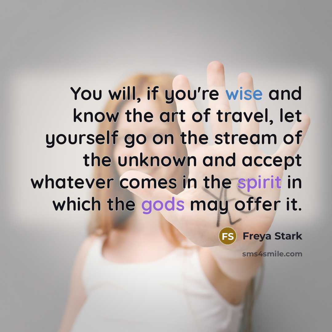 “You will, if you're wise and know the art of travel, let yourself go on the stream of the unknown and accept whatever comes in the spirit in which the gods may offer it.” quote by Freya Stark