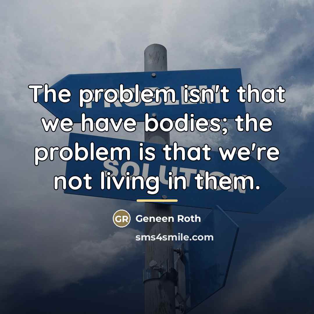 “The problem isn't that we have bodies; the problem is…” quote by Geneen Roth