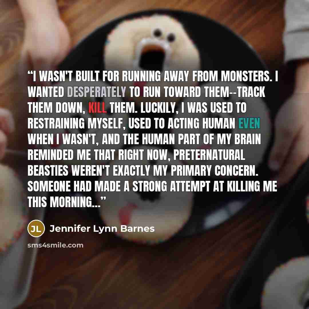 “I wasn't built for running away from monsters. I wanted desperately to run toward them--track them down, kill them. Luckily, I was used to restraining myself, used to acting human even when I wasn't, and the human part of my brain reminded me that right now, preternatural beasties weren't exactly…” quote by Jennifer Lynn Barnes