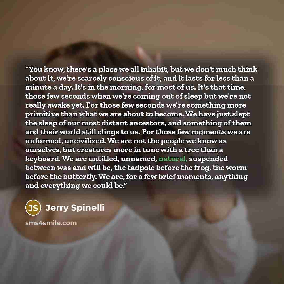 “You know, there's a place we all inhabit, but we don't much think about it, we're scarcely conscious of it, and it lasts for less than a minute a day. It's in the morning, for most of us. It's that time, those few seconds when we're coming out of sleep but we're not really awake yet. For those few…” quote by Jerry Spinelli