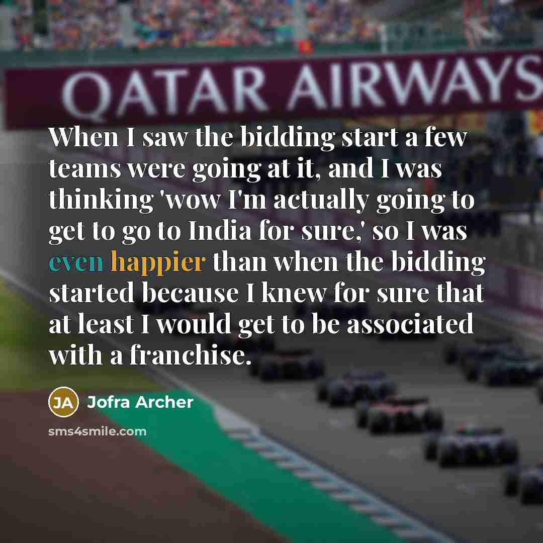 “When I saw the bidding start a few teams were going at it, and I was thinking 'wow I'm actually going to get to go to India for sure,' so I was even happier than when the bidding started because I knew for sure that at least I would get to be associated with a franchise.” quote by Jofra Archer