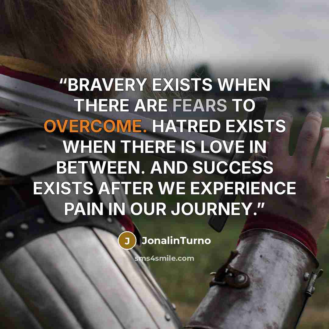 “BRAVERY EXISTS WHEN THERE ARE FEARS TO OVERCOME. HATRED EXISTS WHEN THERE IS LOVE IN BETWEEN. AND SUCCESS EXISTS AFTER WE EXPERIENCE PAIN IN OUR JOURNEY.” quote by JonalinTurno
