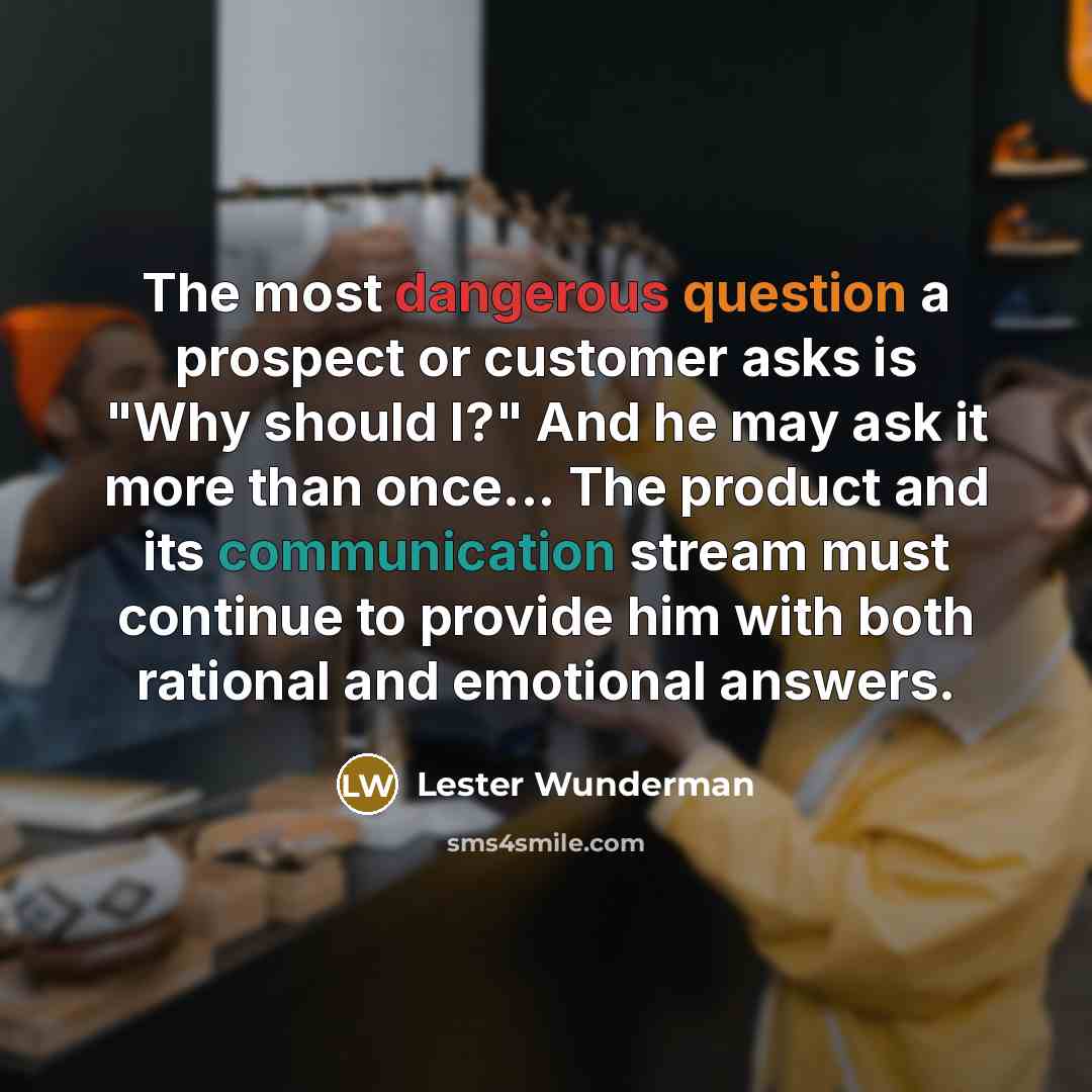“The most dangerous question a prospect or customer asks is "Why should I?" And he may ask it more than once... The product and its communication stream must continue to provide him with both rational and emotional answers.” quote by Lester Wunderman