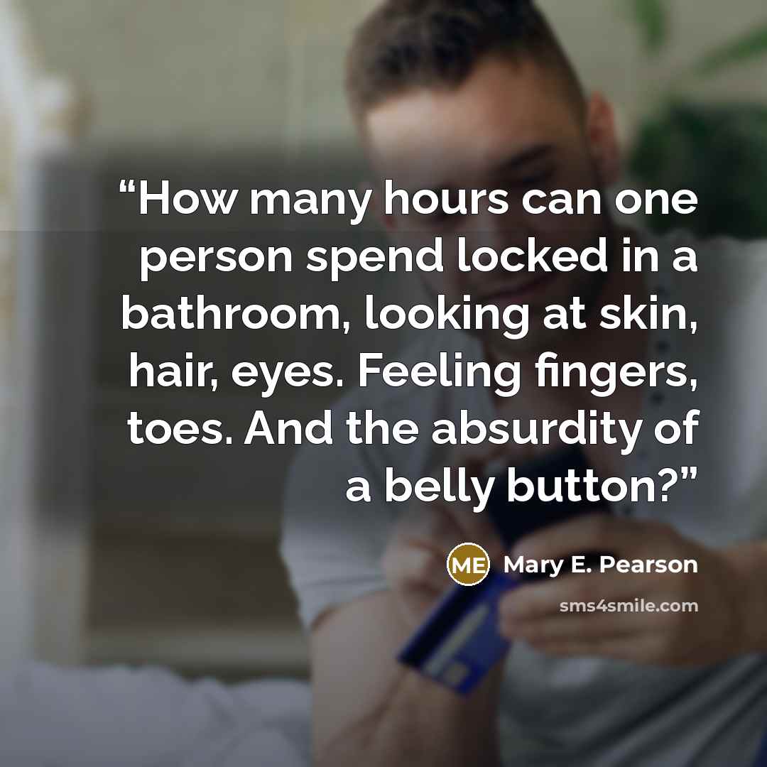 “How many hours can one person spend locked in a bathroom, looking at skin, hair, eyes. Feeling fingers, toes. And the absurdity of a belly button?” quote by Mary E. Pearson