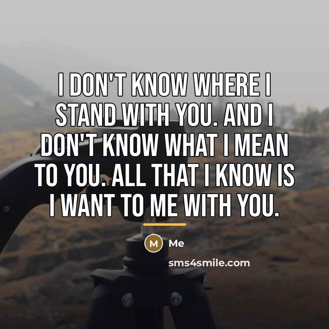 “I don't know where I stand with you. And I don't know what I mean to you. All that I know is I want to me with you.” quote by Me