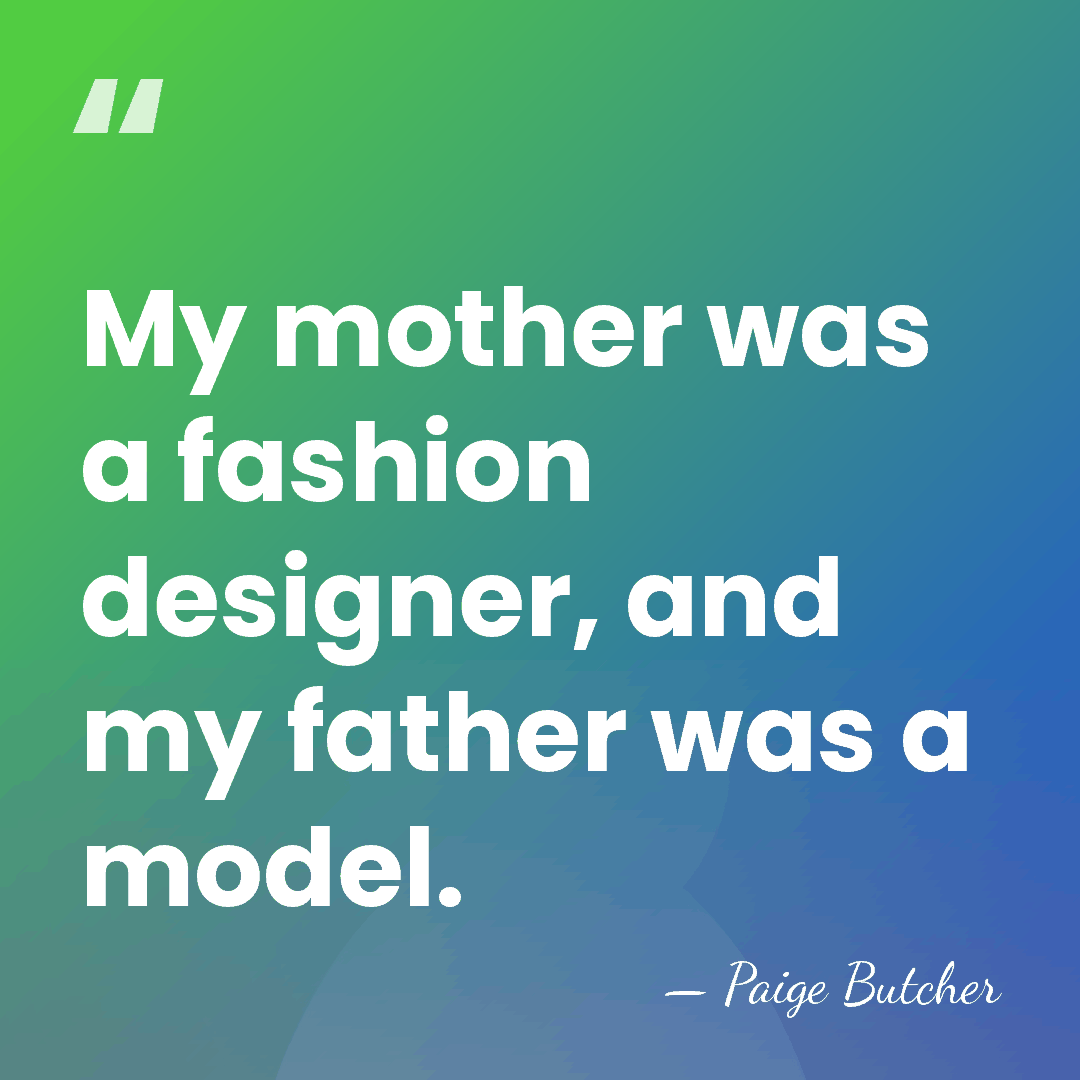 My mother was a fashion designer, and my father was a model. - Paige Butcher