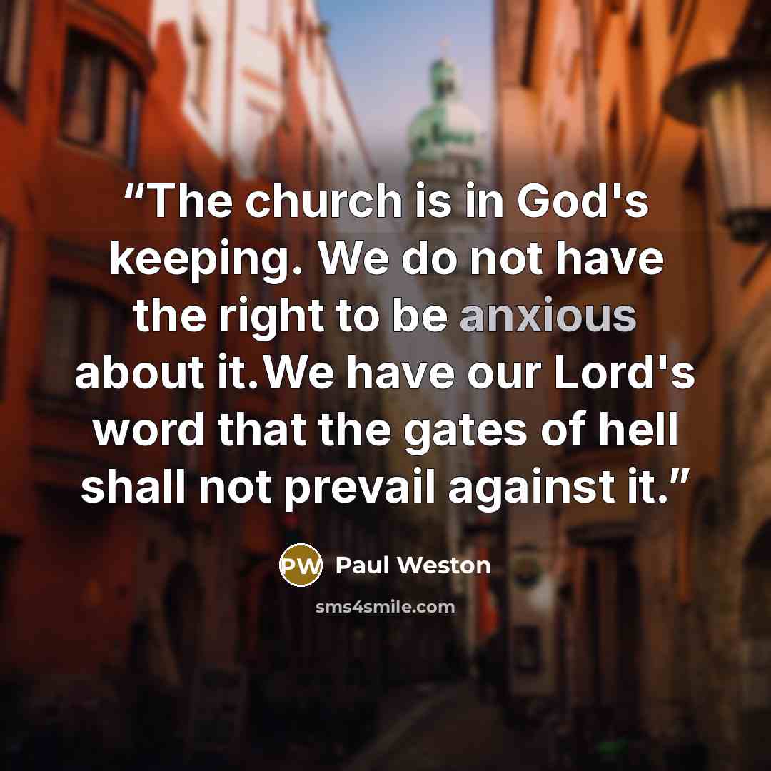 “The church is in God's keeping. We do not have the right to be anxious about it.We have our Lord's word that the gates of hell shall not prevail against it.” quote by Paul Weston
