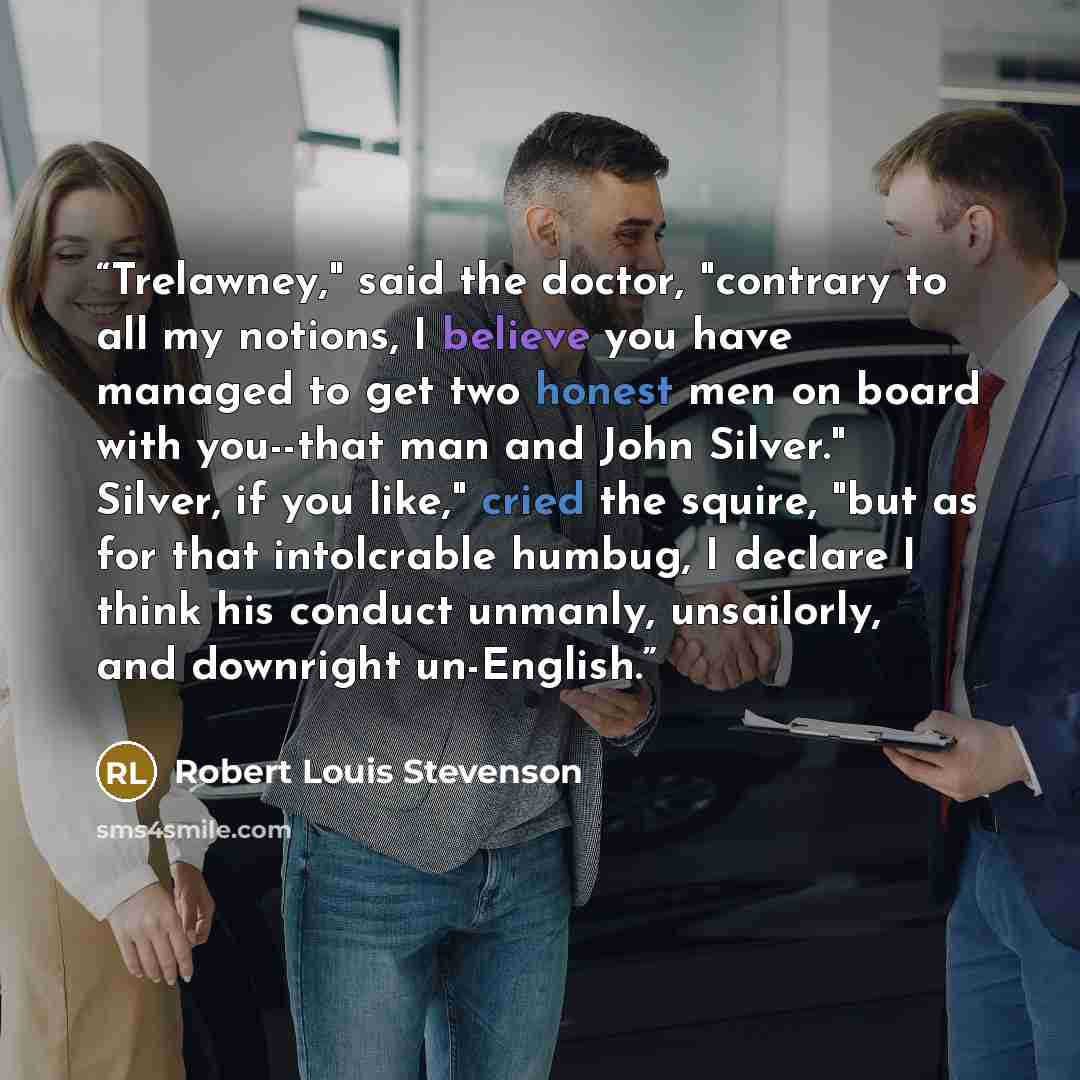 “Trelawney," said the doctor, "contrary to all my notions, I believe you have managed to get two honest men on board with you--that man and John Silver." Silver, if you like," cried the squire, "but as for that intolcrable humbug, I declare I think his conduct unmanly, unsailorly, and downright…” quote by Robert Louis Stevenson