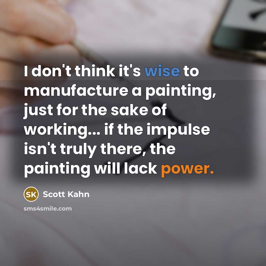 “I don't think it's wise to manufacture a painting, just for the sake of working... if the impulse isn't truly there, the painting will lack power.” quote by Scott Kahn
