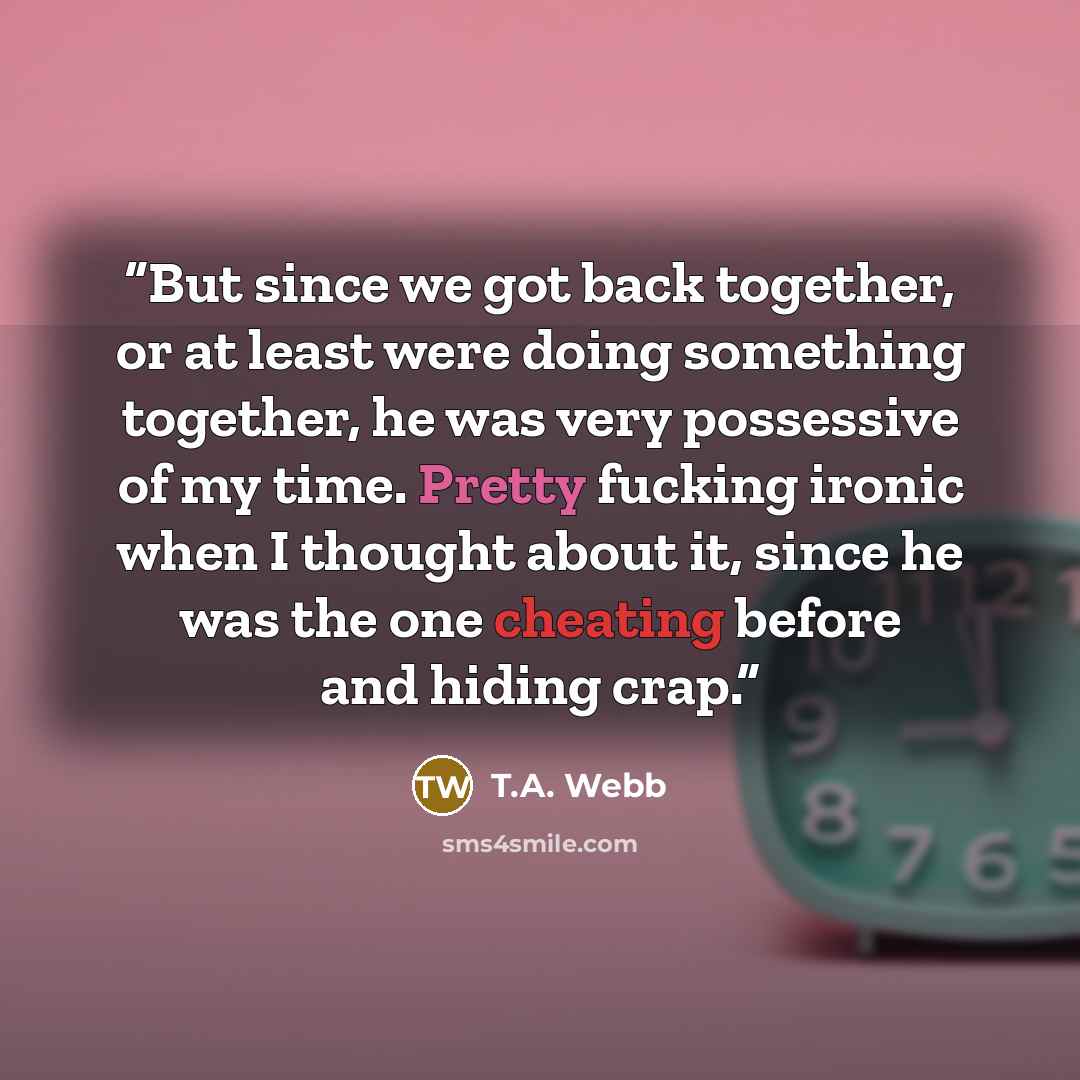 “But since we got back together, or at least were doing something together, he was very possessive of my time. Pretty fucking ironic when I thought about it, since he was the one cheating before and hiding crap.” quote by T.A. Webb