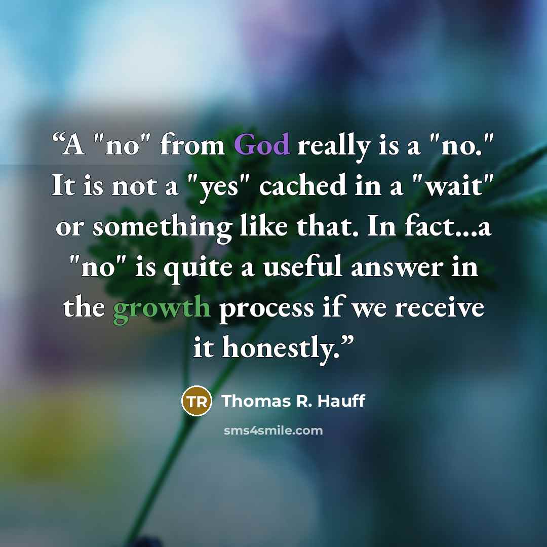 “A "no" from God really is a "no." It is not a "yes" cached in a "wait" or something like that. In fact...a "no" is quite a useful answer in the growth process if we receive it honestly.” quote by Thomas R. Hauff